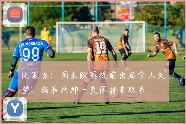 比塞克：国米欧冠提前出局令人失望；我和纳帅一直保持着联系